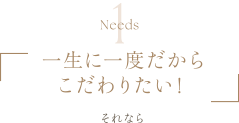 Needs1 | 一生に一度だからこだわりたい！ | それなら