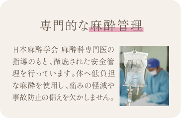 専門的な麻酔管理 | 日本麻酔学会 麻酔科専門医の指導のもと、徹底された安全管理を行っています。体へ低負担な麻酔を使用し、痛みの軽減や事故防止の備えを欠かしません。