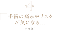 Needs4 | 手術の痛みやリスクが気になる... | それなら