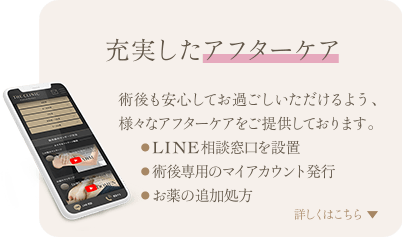 充実したアフターケア | 術後も安心してお過ごしいただけるよう、様々なアフターケアをご提供しております。 ● LINE相談窓口を設置 ● 術後専用のマイアカウント発行 ● お薬の追加処方