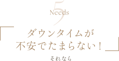 Needs5 | ダウンタイムが不安でたまらない！ | それなら