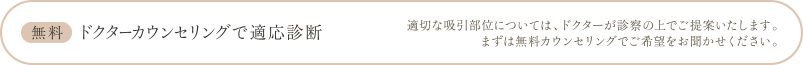 無料 ドクターカウンセリングで適応診断 | 適切な吸引部位については、ドクターが診察の上でご提案いたします。まずは無料カウンセリングでご希望をお聞かせください。