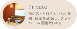 Private 他ゲストと鉢合わせない動線、個室を確保し、プライベートに配慮致します。