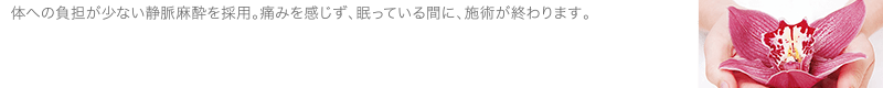 体への負担が少ない静脈麻酔を採用。痛みを感じず、眠っている間に、施術が終わります。