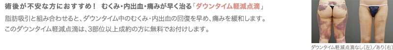 術後が不安な方におすすめ！ むくみ・内出血・痛みが早く治る「ダウンタイム軽減点滴」 | 脂肪吸引と組み合わせると、ダウンタイム中のむくみ・内出血の回復を早め、痛みを緩和します。このダウンタイム軽減点滴は3部位以上成約の方に無料でお付けします。