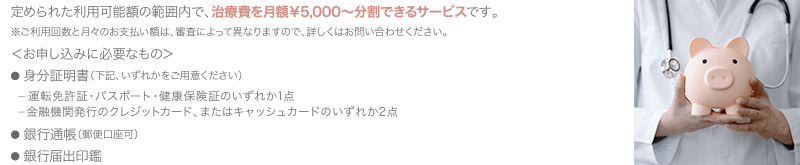 定められた利用可能額の範囲内で、治療費を月額￥5,000〜分割できるサービスです。 ※ご利用回数と月々のお支払い額は、審査によって異なりますので、詳しくはお問い合わせください。 ＜お申し込みに必要なもの＞ ● 身分証明書（下記、いずれかをご用意ください） 　ー 運転免許証・パスポート・健康保険証のいずれか1点 　ー 金融機関発行のクレジットカード、またはキャッシュ　  カードのいずれか2点／● 銀行通帳（郵便口座可）／● 銀行届出印鑑