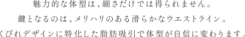 魅力的な体型は、細さだけでは得られません。 鍵となるのは、メリハリのある滑らかなウエストライン。 くびれデザインに特化した脂肪吸引で体型が自信に変わります。