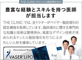 THE CLINIC のマッスル脂肪吸引なら | 豊富な経験とスキルを持つ医師が担当します | THE CLINIC では、全ドクターがベイザー脂肪吸引の認定資格を取得しています。脂肪吸引に関する専門的な知識と技術は習得済み。高度なデザイン技術が求められるマッスル脂肪吸引を行うにふさわしい人材を確保しています。