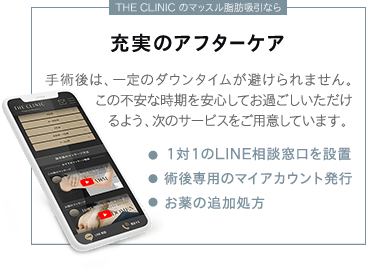 THE CLINIC のマッスル脂肪吸引なら | 充実のアフターケア | 手術後は、一定のダウンタイムが避けられません。この不安な時期を安心してお過ごしいただけるよう、次のサービスをご用意しています。 | ・1対1のLINE相談窓口を設置 ・術後専用のマイ・アカウント発行 ・お薬の追加処方