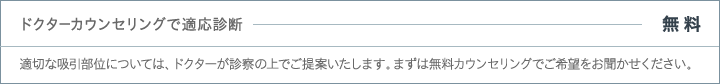 ドクターカウンセリングで適応診断 - 無料 | 適切な吸引部位については、ドクターが診察の上でご提案いたします。まずは無料カウンセリングでご希望をお聞かせください。