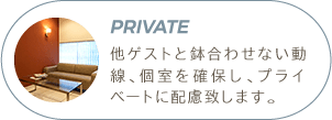 Private | 他ゲストと鉢合わせない動線、個室を確保し、プライベートに配慮致します。