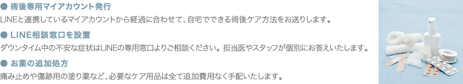 ● 術後専用マイアカウント発行 LINEと連携しているマイアカウントから経過に合わせて、自宅でできる術後ケア方法をお送りします。 ● LINE相談窓口を設置 ダウンタイム中の不安な症状はLINEの専用窓口よりご相談ください。担当医やスタッフが個別にお答えいたします。 ● お薬の追加処方 痛み止めや傷跡用の塗り薬など、必要なケア用品は全て追加費用なく手配いたします。