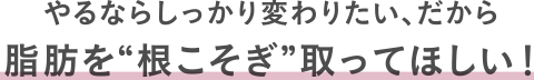 やるならしっかり変わりたい、だから脂肪を“根こそぎ”取ってほしい！