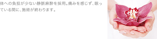 体への負担が少ない静脈麻酔を採用。痛みを感じず、眠っている間に、施術が終わります。