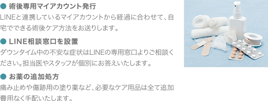 ●術後専用マイアカウント発行 LINEと連携しているマイアカウントから経過に合わせて、自宅でできる術後ケア方法をお送りします。 ●LINE相談窓口を設置 ダウンタイム中の不安な症状はLINEの専用窓口よりご相談ください。担当医やスタッフが個別にお答えいたします。 ●お薬の追加処方 痛み止めや傷跡用の塗り薬など、必要なケア用品は全て追加費用なく手配いたします。