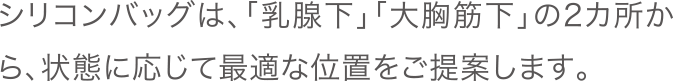 シリコンバッグは、「乳腺下」「大胸筋下」の2カ所から、状態に応じて最適な位置をご提案します。