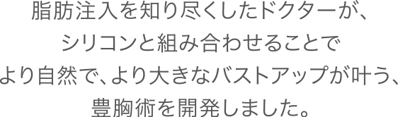 脂肪注入を知り尽くしたドクターが、シリコンと組み合わせることでより自然で、より大きなバストアップが叶う、豊胸術を開発しました。