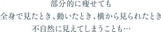 部分的に痩せても全身で見たとき、動いたとき、横から見られたとき不自然に見えてしまうことも…
