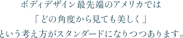 ボディデザイン最先端のアメリカでは「どの角度から見ても美しく」という考え方がスタンダードになりつつあります。