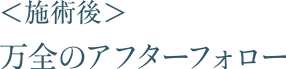 ＜施術後＞万全のアフターフォロー