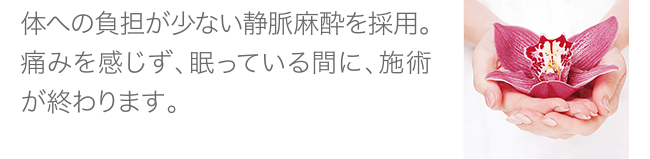 体への負担が少ない静脈麻酔を採用。痛みを感じず、眠っている間に、施術が終わります。