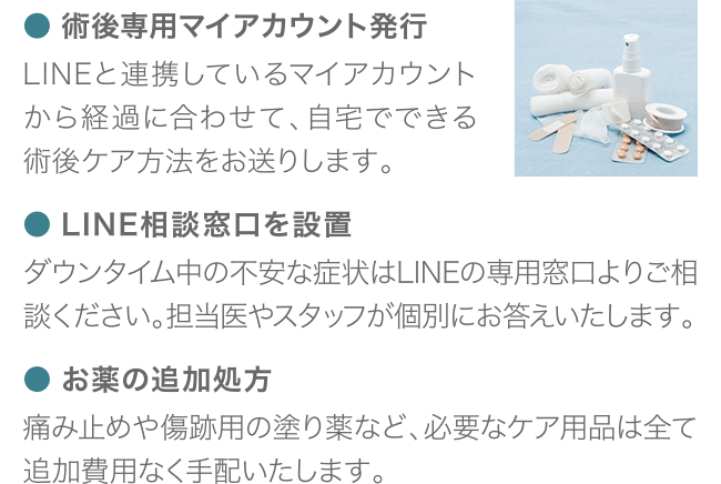 ● 術後専用マイアカウント発行 LINEと連携しているマイアカウントから経過に合わせて、自宅でできる術後ケア方法をお送りします。 ● LINE相談窓口を設置 ダウンタイム中の不安な症状はLINEの専用窓口よりご相談ください。 担当医やスタッフが個別にお答えいたします。 ● お薬の追加処方 痛み止めや傷跡用の塗り薬など、必要なケア用品は全て追加費用なく手配いたします。