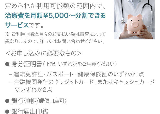 定められた利用可能額の範囲内で、治療費を月額￥5,000〜分割できるサービスです。※ご利用回数と月々のお支払い額は、審査によって異なりますので、詳しくはお問い合わせください。＜お申し込みに必要なもの＞● 身分証明書（下記、いずれかをご用意ください）　ー 運転免許証・パスポート・健康保険証のいずれか1点　ー 金融機関発行のクレジットカード、またはキャッシュカードの　 いずれか2点● 銀行通帳（郵便口座可）● 銀行届出印鑑