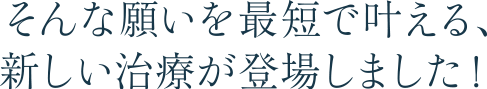 そんな願いを最短で叶える、新しい治療が登場しました！