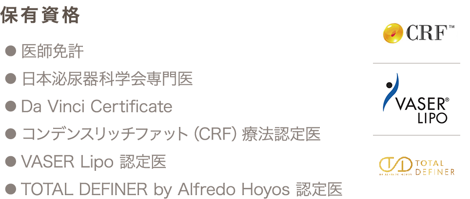 保有資格 ● 医師免許 ● 日本泌尿器科学会専門医 ● Da Vinci Certificate ● コンデンスリッチファット（CRF）療法認定医 ● VASER Lipo 認定医 ● TOTAL DEFINER by Alfredo Hoyos 認定医