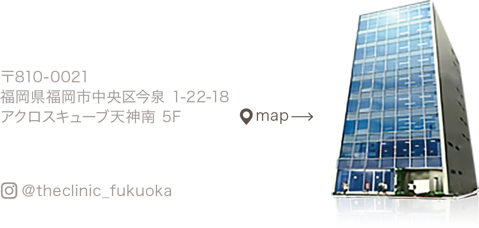 〒810-0021 福岡県福岡市中央区今泉 1-22-18 アクロスキューブ天神南 5F / map / ＠theclinic_fukuoka