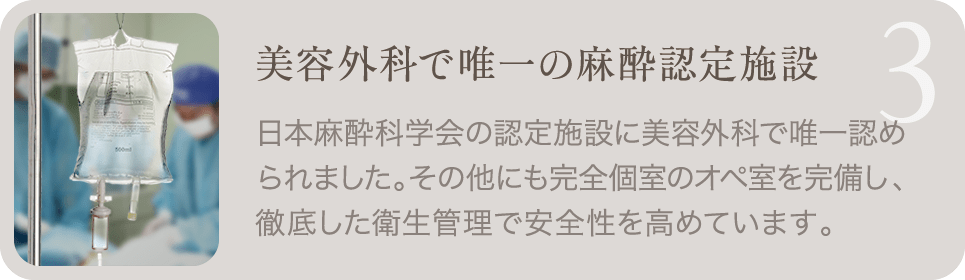 3. 美容外科で唯一の麻酔認定施設 | 日本麻酔科学会の認定施設に美容外科で唯一認められました。その他にも完全個室のオペ室を完備し、徹底した衛生管理で安全性を高めています。