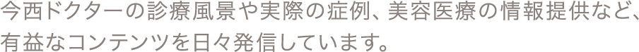 今西ドクターの診療風景や実際の症例、美容医療の情報提供など、有益なコンテンツを日々発信しています。