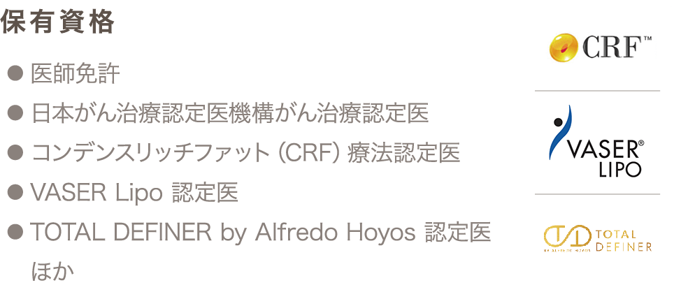 保有資格 ● 医師免許 ● 日本がん治療認定医機構がん治療認定医 ● コンデンスリッチファット（CRF）療法認定医 ● VASER Lipo 認定医 ● TOTAL DEFINER by Alfredo Hoyos 認定医 ほか