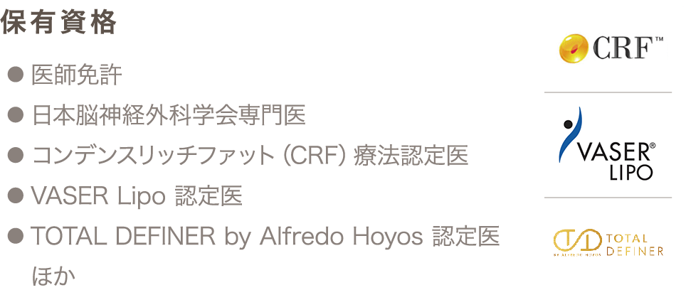保有資格 ● 医師免許 ● 日本脳神経外科学会専門医 ● コンデンスリッチファット（CRF）療法認定医 ● VASER Lipo 認定医 ● TOTAL DEFINER by Alfredo Hoyos 認定医 ほか