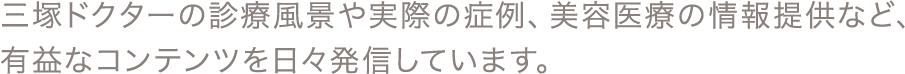 三塚ドクターの診療風景や実際の症例、美容医療の情報提供など、有益なコンテンツを日々発信しています。