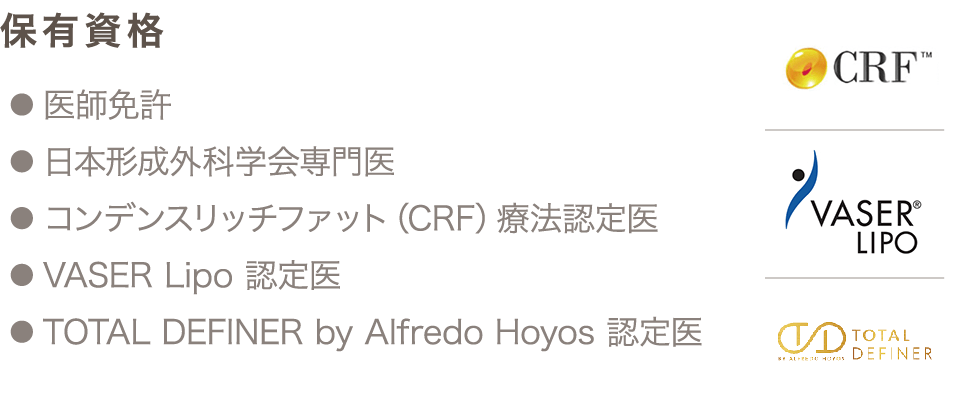 保有資格 ● 医師免許 ● 日本形成外科学会専門医 ● コンデンスリッチファット（CRF）療法認定医 ● VASER Lipo 認定医 ● TOTAL DEFINER by Alfredo Hoyos 認定医