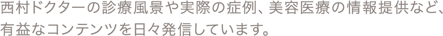 西村ドクターの診療風景や実際の症例、美容医療の情報提供など、有益なコンテンツを日々発信しています。