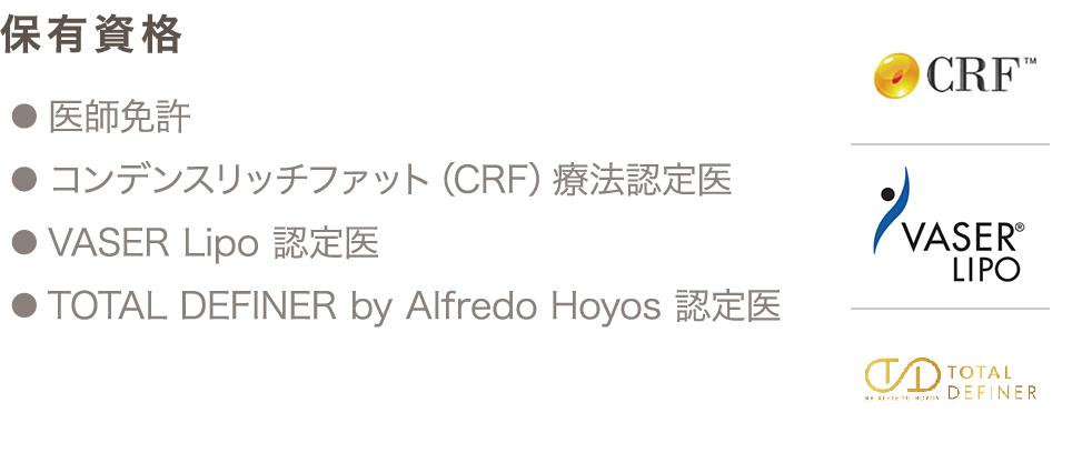 保有資格 ● 医師免許 ● コンデンスリッチファット（CRF）療法認定医 ● VASER Lipo 認定医 ● TOTAL DEFINER by Alfredo Hoyos 認定医