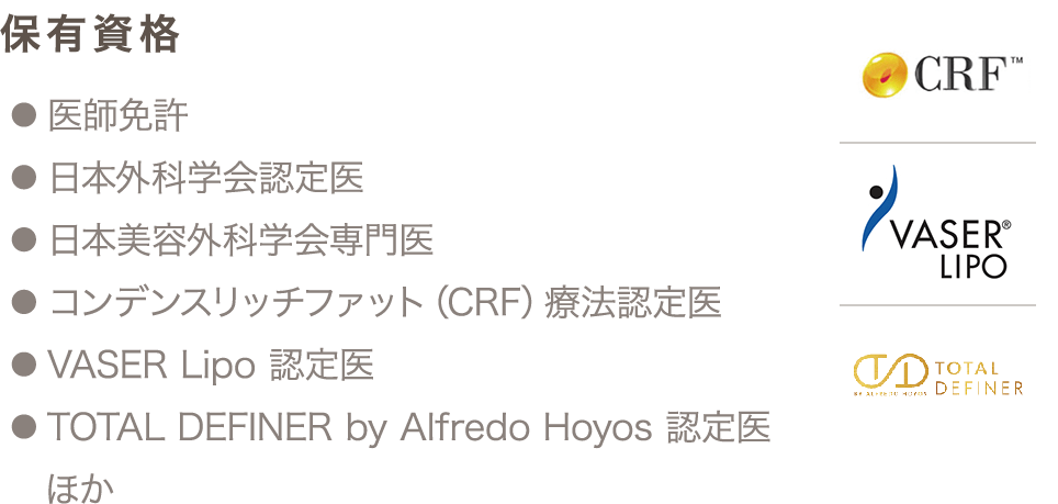 保有資格 ● 医師免許 ● 日本外科学会認定医 ● 日本美容外科学会専門医 ● コンデンスリッチファット（CRF）療法認定医 ● VASER Lipo 認定医 ● TOTAL DEFINER by Alfredo Hoyos 認定医 ほか