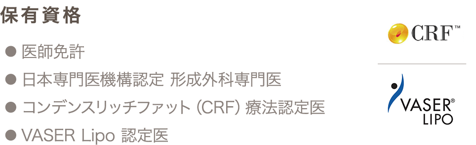 保有資格 ● 医師免許 ● 日本専門医機構認定 形成外科専門医 ● コンデンスリッチファット（CRF）療法認定医 ● VASER Lipo 認定医