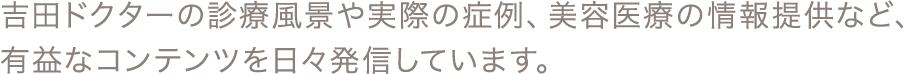 吉田ドクターの診療風景や実際の症例、美容医療の情報提供など、有益なコンテンツを日々発信しています。