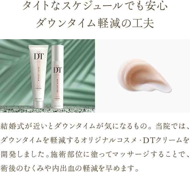 タイトなスケジュールでも安心 ダウンタイム軽減の工夫 | 結婚式が近いとダウンタイムが気になるもの。 当院では、ダウンタイムを軽減するオリジナルコスメ・DTクリームを開発しました。施術部位に塗ってマッサージすることで、術後のむくみや内出血の軽減を早めます。