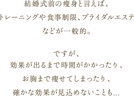結婚式前の痩身と言えば、トレーニングや食事制限、ブライダルエステなどが一般的。 ですが、効果が出るまで時間がかかったり、お胸まで痩せてしまったり、確かな効果が見込めないことも...