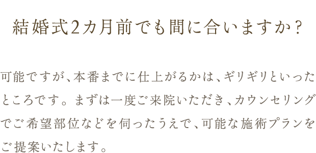 Q. 結婚式2カ月前でも間に合いますか？ / A. 可能ですが、本番までに仕上がるかは、ギリギリといったところです。 まずは一度ご来院いただき、カウンセリングでご希望部位などを伺ったうえで、可能な施術プランをご提案いたします。