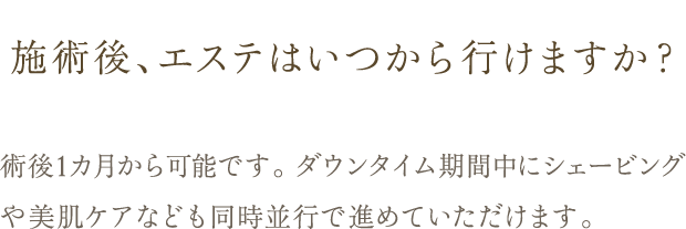 Q. 施術後、エステはいつから行けますか？ / A. 術後1カ月から可能です。 ダウンタイム期間中にシェービングや美肌ケアなども同時並行で進めていただけます。