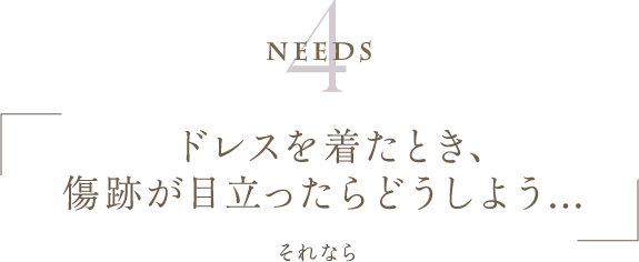 Needs4 | ドレスを着たとき、傷跡が目立ったらどうしよう... | それなら