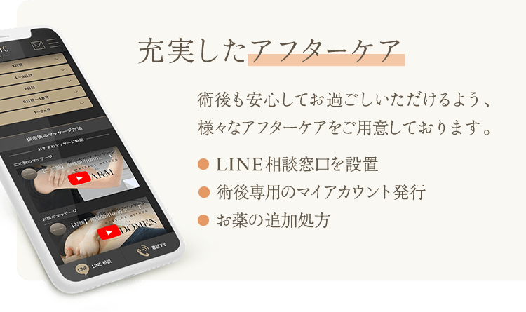 充実したアフターケア | 術後も安心してお過ごしいただけるよう、様々なアフターケアをご用意しております。 ●  LINE相談窓口を設置 ●  術後専用のマイアカウント発行 ●  お薬の追加処方