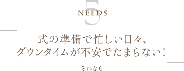 Needs5 | 式の準備で忙しい日々、ダウンタイムが不安でたまらない！ | それなら