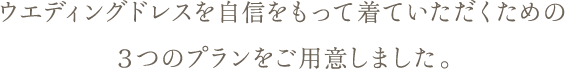 ウエディングドレスを自信をもって着ていただくための３つのプランをご用意しました。