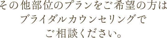 その他部位のプランをご希望の方はブライダルカウンセリングでご相談ください。